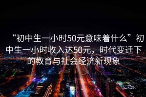 “初中生一小时50元意味着什么”初中生一小时收入达50元，时代变迁下的教育与社会经济新现象