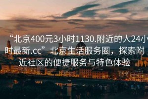 “北京400元3小时1130.附近的人24小时最新.cc”北京生活服务圈，探索附近社区的便捷服务与特色体验