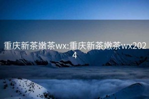 重庆新茶嫩茶wx:重庆新茶嫩茶wx2024