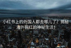 小红书上的外国人都去哪儿了？揭秘海外网红的神秘生活！