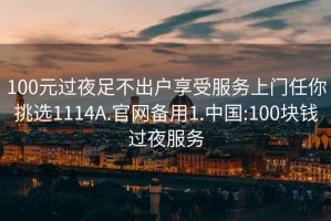 100元过夜足不出户享受服务上门任你挑选1114A.官网备用1.中国:100块钱过夜服务