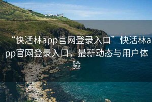 “快活林app官网登录入口”快活林app官网登录入口，最新动态与用户体验