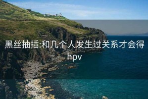 黑丝抽插:和几个人发生过关系才会得hpv