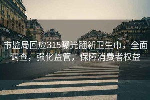 市监局回应315曝光翻新卫生巾，全面调查，强化监管，保障消费者权益