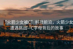 “火箭少女被C”科技前沿，火箭少女遭遇挑战—C字母背后的故事