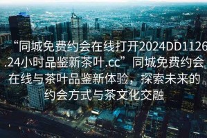 “同城免费约会在线打开2024DD1126.24小时品鉴新茶叶.cc”同城免费约会在线与茶叶品鉴新体验，探索未来的约会方式与茶文化交融