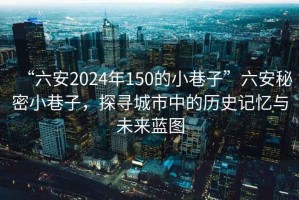 “六安2024年150的小巷子”六安秘密小巷子，探寻城市中的历史记忆与未来蓝图