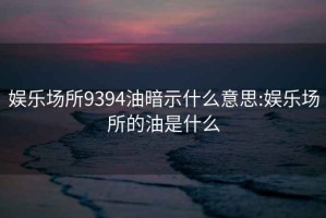 娱乐场所9394油暗示什么意思:娱乐场所的油是什么