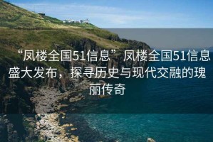 “凤楼全国51信息”凤楼全国51信息盛大发布，探寻历史与现代交融的瑰丽传奇