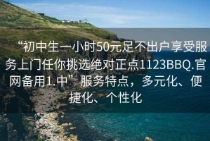 “初中生一小时50元足不出户享受服务上门任你挑选绝对正点1123BBQ.官网备用1.中”服务特点，多元化、便捷化、个性化