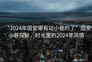 “2024年固安哪有站小巷的了”固安小巷探秘，时光里的2024年风情