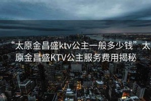 “太原金昌盛ktv公主一般多少钱”太原金昌盛KTV公主服务费用揭秘