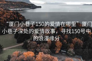 “厦门小巷子150的爱情在哪里”厦门小巷子深处的爱情故事，寻找150号中的浪漫缘分