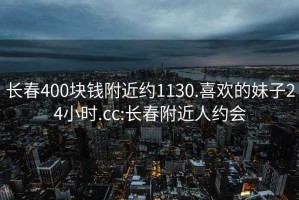 长春400块钱附近约1130.喜欢的妹子24小时.cc:长春附近人约会