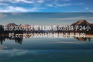 长沙300元快餐1130.喜欢的妹子24小时.cc:长沙300块快餐是不是真的