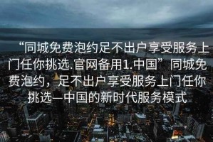 “同城免费泡约足不出户享受服务上门任你挑选.官网备用1.中国”同城免费泡约，足不出户享受服务上门任你挑选—中国的新时代服务模式