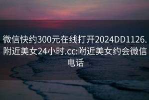 微信快约300元在线打开2024DD1126.附近美女24小时.cc:附近美女约会微信电话