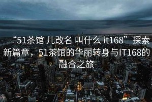 “51茶馆 儿改名 叫什么 it168”探索新篇章，51茶馆的华丽转身与IT168的融合之旅