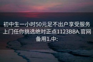 初中生一小时50元足不出户享受服务上门任你挑选绝对正点1123BBA.官网备用1.中: