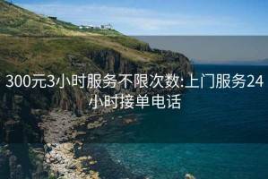 300元3小时服务不限次数:上门服务24小时接单电话