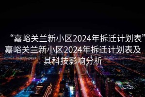 “嘉峪关兰新小区2024年拆迁计划表”嘉峪关兰新小区2024年拆迁计划表及其科技影响分析