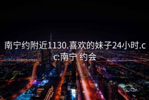 南宁约附近1130.喜欢的妹子24小时.cc:南宁 约会