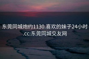 东莞同城炮约1130.喜欢的妹子24小时.cc:东莞同城交友网