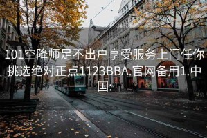 101空降师足不出户享受服务上门任你挑选绝对正点1123BBA.官网备用1.中国: