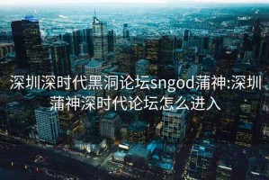 深圳深时代黑洞论坛sngod蒲神:深圳蒲神深时代论坛怎么进入