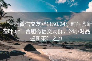 “合肥微信交友群1130.24小时品鉴新茶叶.cc”合肥微信交友群，24小时品鉴新茶叶之旅