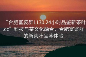 “合肥富婆群1130.24小时品鉴新茶叶.cc”科技与茶文化融合，合肥富婆群的新茶叶品鉴体验