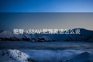 肥臀-x88AV:肥臀英语怎么说