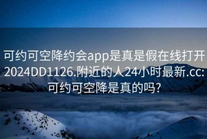 可约可空降约会app是真是假在线打开2024DD1126.附近的人24小时最新.cc:可约可空降是真的吗?