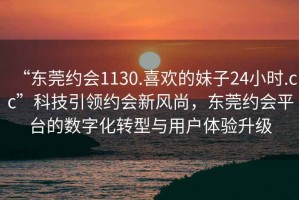 “东莞约会1130.喜欢的妹子24小时.cc”科技引领约会新风尚，东莞约会平台的数字化转型与用户体验升级