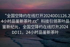 “全国空降约在线打开2024DD1126.24小时品鉴新茶叶.cc”科技引领茶叶品鉴新纪元，全国空降约在线打开2024DD11，24小时品鉴新茶叶