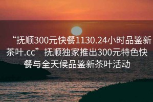 “抚顺300元快餐1130.24小时品鉴新茶叶.cc”抚顺独家推出300元特色快餐与全天候品鉴新茶叶活动