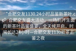 “合肥交友1130.24小时品鉴新茶叶.cc”合肥交友盛大活动，一场别开生面的新茶叶品鉴盛宴，全天候开启，时间长达24小时—合肥交友1130新茶品鉴之夜