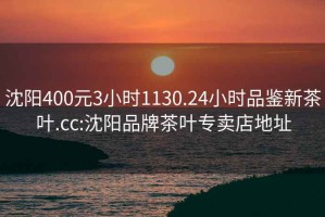 沈阳400元3小时1130.24小时品鉴新茶叶.cc:沈阳品牌茶叶专卖店地址