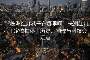 “株洲红灯巷子在哪里啊”株洲红灯巷子定位揭秘，历史、地理与科技交汇点