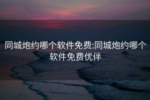 同城炮约哪个软件免费:同城炮约哪个软件免费优伴