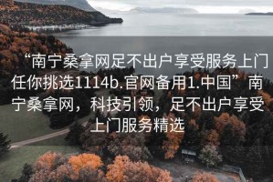 “南宁桑拿网足不出户享受服务上门任你挑选1114b.官网备用1.中国”南宁桑拿网，科技引领，足不出户享受上门服务精选