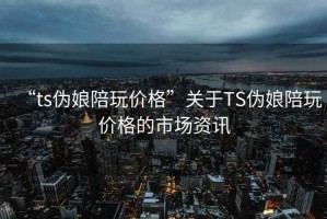 “ts伪娘陪玩价格”关于TS伪娘陪玩价格的市场资讯