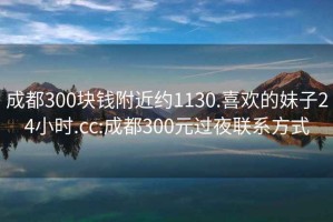 成都300块钱附近约1130.喜欢的妹子24小时.cc:成都300元过夜联系方式