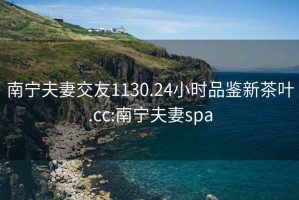 南宁夫妻交友1130.24小时品鉴新茶叶.cc:南宁夫妻spa