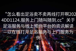 “怎么看出足浴卖不卖再线打开啊2024DD1124.服务上门随叫随到.cc”关于足浴服务与线上预约平台的资讯解读—以在线打开足浴服务与上门服务为例