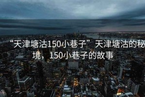 “天津塘沽150小巷子”天津塘沽的秘境，150小巷子的故事