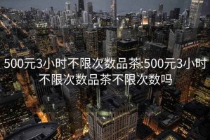 500元3小时不限次数品茶:500元3小时不限次数品茶不限次数吗