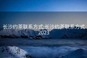 长沙约茶联系方式:长沙约茶联系方式2023