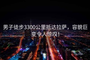 男子徒步3300公里抵达拉萨，容貌巨变令人惊叹！