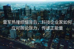 雷军热搜烦恼背后，科技企业家如何应对舆论压力，传递正能量